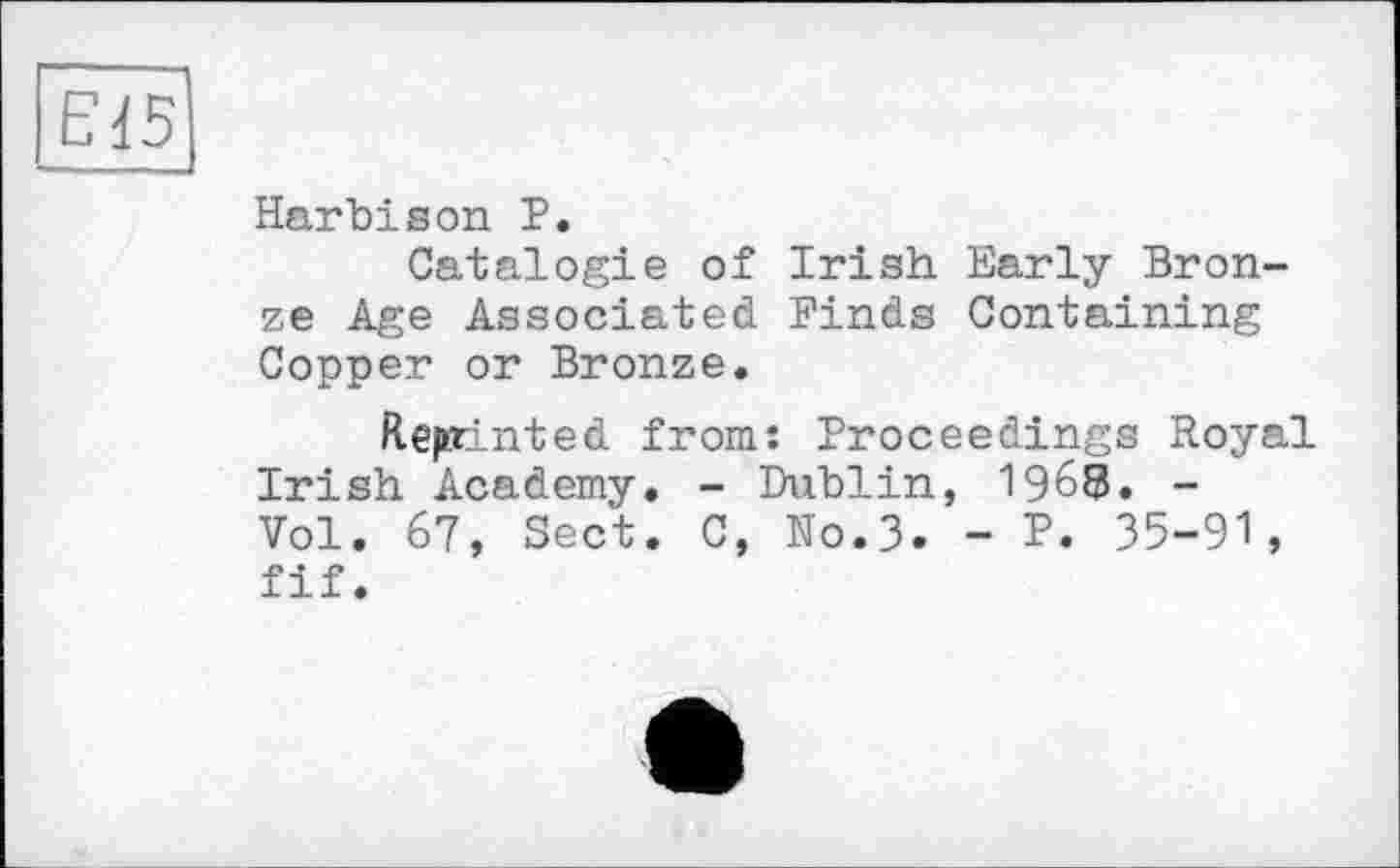 ﻿Е15
Harbison P.
Catalog!© of Irish Early Bronze Age Associated Finds Containing Copper or Bronze.
Reprinted from: Proceedings Royal Irish Academy. - Dublin, 1968. -Vol. 67, Sect. C, No.3. - P. 35-91, fif.